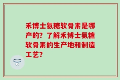 禾博士氨糖软骨素是哪产的？了解禾博士氨糖软骨素的生产地和制造工艺？