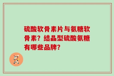 硫酸软骨素片与氨糖软骨素？结晶型硫酸氨糖有哪些品牌？