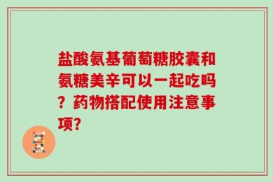 盐酸氨基葡萄糖胶囊和氨糖美辛可以一起吃吗？药物搭配使用注意事项？