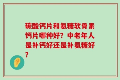 碳酸钙片和氨糖软骨素钙片哪种好？中老年人是补钙好还是补氨糖好？