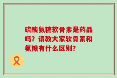 硫酸氨糖软骨素是药品吗？请教大家软骨素和氨糖有什么区别？