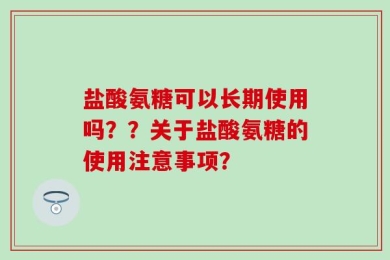 盐酸氨糖可以长期使用吗？？关于盐酸氨糖的使用注意事项？