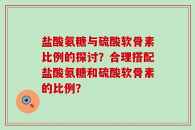 盐酸氨糖与硫酸软骨素比例的探讨？合理搭配盐酸氨糖和硫酸软骨素的比例？