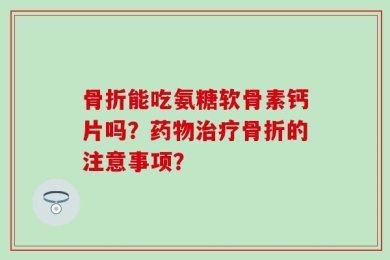 骨折能吃氨糖软骨素钙片吗？药物治疗骨折的注意事项？