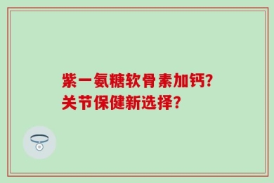 紫一氨糖软骨素加钙？关节保健新选择？