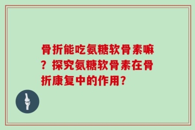 骨折能吃氨糖软骨素嘛？探究氨糖软骨素在骨折康复中的作用？