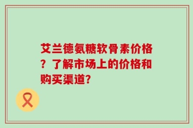 艾兰德氨糖软骨素价格？了解市场上的价格和购买渠道？