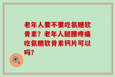 老年人要不要吃氨糖软骨素？老年人腿腰疼痛吃氨糖软骨素钙片可以吗？