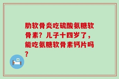 肋软骨炎吃硫酸氨糖软骨素？儿子十四岁了，能吃氨糖软骨素钙片吗？