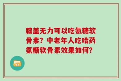 膝盖无力可以吃氨糖软骨素？中老年人吃哈药氨糖软骨素效果如何？