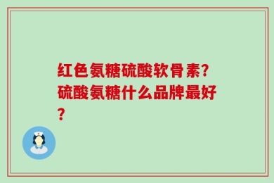 红色氨糖硫酸软骨素？硫酸氨糖什么品牌最好？