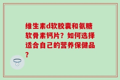 维生素d软胶囊和氨糖软骨素钙片？如何选择适合自己的营养保健品？
