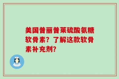 美国普丽普莱硫酸氨糖软骨素？了解这款软骨素补充剂？