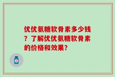 优优氨糖软骨素多少钱？了解优优氨糖软骨素的价格和效果？