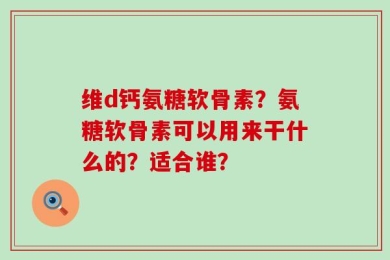 维d钙氨糖软骨素？氨糖软骨素可以用来干什么的？适合谁？
