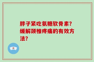 脖子紧吃氨糖软骨素？缓解颈椎疼痛的有效方法？