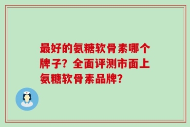 最好的氨糖软骨素哪个牌子？全面评测市面上氨糖软骨素品牌？