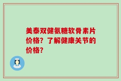 美泰双健氨糖软骨素片价格？了解健康关节的价格？