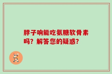 脖子响能吃氨糖软骨素吗？解答您的疑惑？
