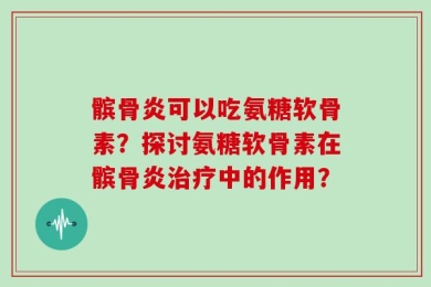 髌骨炎可以吃氨糖软骨素？探讨氨糖软骨素在髌骨炎治疗中的作用？