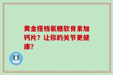 黄金搭档氨糖软骨素加钙片？让你的关节更健康？
