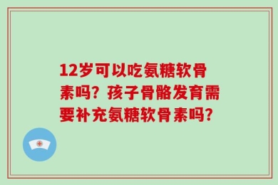 12岁可以吃氨糖软骨素吗？孩子骨骼发育需要补充氨糖软骨素吗？