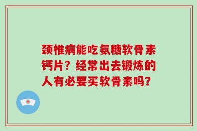 颈椎病能吃氨糖软骨素钙片？经常出去锻炼的人有必要买软骨素吗？