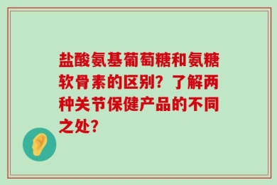 盐酸氨基葡萄糖和氨糖软骨素的区别？了解两种关节保健产品的不同之处？