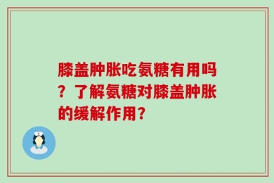 膝盖肿胀吃氨糖有用吗？了解氨糖对膝盖肿胀的缓解作用？