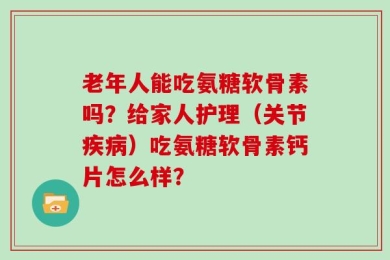 老年人能吃氨糖软骨素吗？给家人护理（关节疾病）吃氨糖软骨素钙片怎么样？