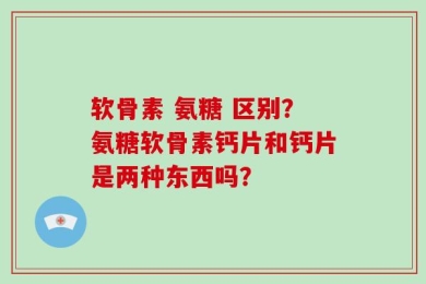 软骨素 氨糖 区别？氨糖软骨素钙片和钙片是两种东西吗？