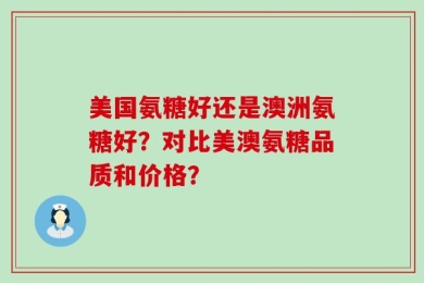 美国氨糖好还是澳洲氨糖好？对比美澳氨糖品质和价格？