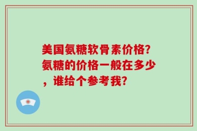 美国氨糖软骨素价格？氨糖的价格一般在多少，谁给个参考我？