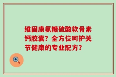 维固康氨糖硫酸软骨素钙胶囊？全方位呵护关节健康的专业配方？