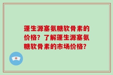 蓬生源塞氨糖软骨素的价格？了解蓬生源塞氨糖软骨素的市场价格？