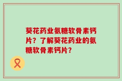 葵花药业氨糖软骨素钙片？了解葵花药业的氨糖软骨素钙片？