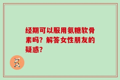 经期可以服用氨糖软骨素吗？解答女性朋友的疑惑？