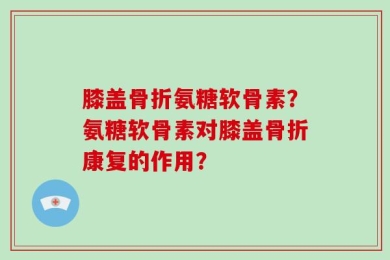 膝盖骨折氨糖软骨素？氨糖软骨素对膝盖骨折康复的作用？