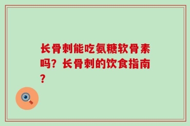 长骨刺能吃氨糖软骨素吗？长骨刺的饮食指南？