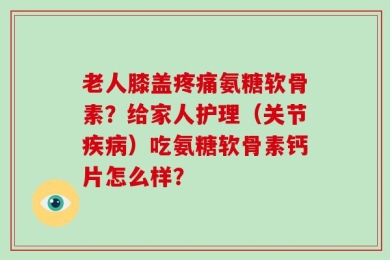 老人膝盖疼痛氨糖软骨素？给家人护理（关节疾病）吃氨糖软骨素钙片怎么样？