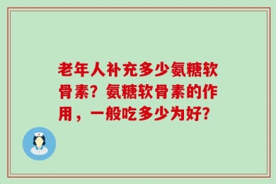 老年人补充多少氨糖软骨素？氨糖软骨素的作用，一般吃多少为好？
