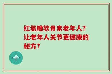 红氨糖软骨素老年人？让老年人关节更健康的秘方？