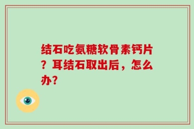 结石吃氨糖软骨素钙片？耳结石取出后，怎么办？