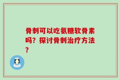 骨刺可以吃氨糖软骨素吗？探讨骨刺治疗方法？