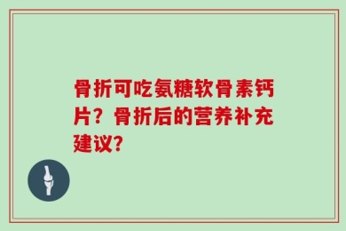 骨折可吃氨糖软骨素钙片？骨折后的营养补充建议？
