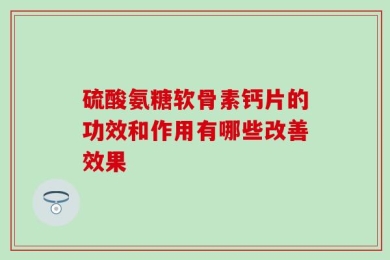 硫酸氨糖软骨素钙片的功效和作用有哪些改善效果