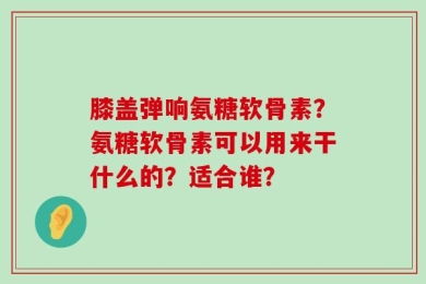 膝盖弹响氨糖软骨素？氨糖软骨素可以用来干什么的？适合谁？