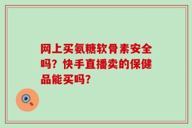 网上买氨糖软骨素安全吗？快手直播卖的保健品能买吗？