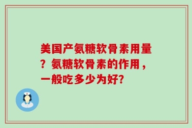 美国产氨糖软骨素用量？氨糖软骨素的作用，一般吃多少为好？