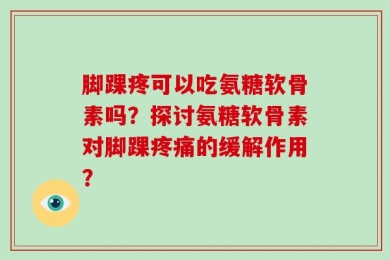 脚踝疼可以吃氨糖软骨素吗？探讨氨糖软骨素对脚踝疼痛的缓解作用？